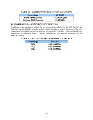 TABLE 4-6 – O&M EXPENSES FOR APC/CCS (1,300,000 KW)
                    Technology:                           APC/CCS
                Fixed O&M Expense                      $63.21/kW-year
               Variable O&M Expense                      $9.05/MWh

4.6 ENVIRONMENTAL COMPLIANCE INFORMATION
In addition to the equipment utilized for environmental compliance in the APC Facility, the
APC/CCS Facility includes an amine scrubber that is intended to remove 90 percent of the CO2
produced in the combustion process, wherein the captured CO2 is later compressed to HP and
sequestered, as discussed above. Table 4-7 presents the environmental emissions for the
APC/CCS Facility.
             TABLE 4-7 – ENVIRONMENTAL EMISSIONS FOR APC/CCS
                     Technology:                    APC/CCS
                        NOX                       0.06 lb/MMBtu
                         SO2                      0.02 lb/MMBtu
                         CO2                      20.6 lb/MMBtu




                                            4-8
 