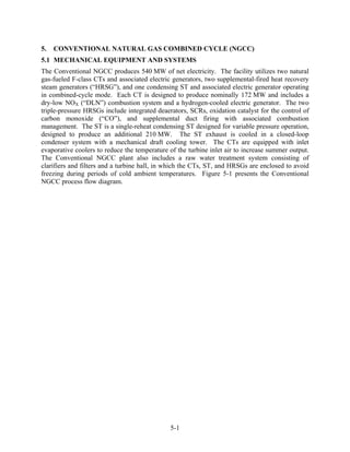 5.   CONVENTIONAL NATURAL GAS COMBINED CYCLE (NGCC)
5.1 MECHANICAL EQUIPMENT AND SYSTEMS
The Conventional NGCC produces 540 MW of net electricity. The facility utilizes two natural
gas-fueled F-class CTs and associated electric generators, two supplemental-fired heat recovery
steam generators (“HRSG”), and one condensing ST and associated electric generator operating
in combined-cycle mode. Each CT is designed to produce nominally 172 MW and includes a
dry-low NOX (“DLN”) combustion system and a hydrogen-cooled electric generator. The two
triple-pressure HRSGs include integrated deaerators, SCRs, oxidation catalyst for the control of
carbon monoxide (“CO”), and supplemental duct firing with associated combustion
management. The ST is a single-reheat condensing ST designed for variable pressure operation,
designed to produce an additional 210 MW. The ST exhaust is cooled in a closed-loop
condenser system with a mechanical draft cooling tower. The CTs are equipped with inlet
evaporative coolers to reduce the temperature of the turbine inlet air to increase summer output.
The Conventional NGCC plant also includes a raw water treatment system consisting of
clarifiers and filters and a turbine hall, in which the CTs, ST, and HRSGs are enclosed to avoid
freezing during periods of cold ambient temperatures. Figure 5-1 presents the Conventional
NGCC process flow diagram.




                                              5-1
 