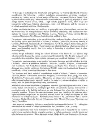 For this type of technology and power plant configuration, our regional adjustments took into
consideration the following:      outdoor installation considerations, air-cooled condensers
compared to cooling towers, seismic design differences, zero-water discharge issues, local
technical enhancements (e.g., additional noise remediation that is generally required in urban
siting), remote location issues, urban – high density population issues, labor wage and
productivity differences, location adjustments, owner cost differences, and the increase in
overheads associated with these 10 adjustments.
Outdoor installation locations are considered in geographic areas where enclosed structures for
the boilers would not be required due to the low probability of freezing. The locations that were
included in outdoor installation are Alabama, Arizona, Arkansas, Florida, Georgia, Hawaii,
Louisiana, Mississippi, New Mexico, South Carolina, and Puerto Rico.
The potential locations relating to the use of air-cooled condensers in place of mechanical draft
wet cooling towers were identified as Arizona, California, Connecticut, Delaware, District of
Columbia, Maryland, Massachusetts, New Hampshire, New York, Oregon, Pennsylvania, Rhode
Island, Virginia, and Puerto Rico. These locations are identified as those where conservation of
water, notwithstanding supply, has been and/or is becoming a significant issue in plant
permitting/siting.
Seismic design differences among the various locations were based on U.S. seismic map
information that detailed the various seismic zones throughout the U.S. No cost increases were
associated with seismic Zone 0 and cost step increases were considered for Zones 1, 2, 3 and 4.
The potential locations relating to the need of zero-water discharge were identified as Arizona,
California, Colorado, Connecticut, Delaware, District of Columbia, Maryland, Massachusetts,
New Hampshire, New York, Rhode Island, Virginia, and Puerto Rico. Similar to water usage
discussed above in this section on Conventional NGCC, wastewater treatment and disposal is
considered a critical permitting/siting issue in these areas.
The locations with local technical enhancements include California, Colorado, Connecticut,
Delaware, District of Columbia, Louisiana, Maryland, Massachusetts, New Jersey, New York,
Rhode Island, Vermont, and Virginia. These areas are places where noise, visual impacts, and
other technical enhancements generally need to be made by a project developer or utility to
comply with the applicable permitting/siting requirements.
Remote location issues are related to geographic areas that typically require installation of man
camps, higher craft incentives, and higher per diems are generally required with respect to
construction, due to the fact that such areas are long distances from urban areas, where labor is
generally abundant. Remote location designations were also considered in locations where
higher equipment freight costs are typically incurred, which for example are regions not near
established rail or highway access. Remote locations related to the Conventional NGCC include
Fairbanks, Alaska; Honolulu, Hawaii; Albuquerque, New Mexico; Cheyenne, Wyoming; and
Cayey, Puerto Rico.
Labor wage and productivity differences were handled as discussed in Section 2.5.1., taking into
consideration the amount of labor we estimated for the Conventional NGCC Facility.
Location adjustments were made to locations where higher cost of living levels are incurred
and/or where population density generally correlates to higher construction costs for power and
other infrastructure projects. These locations include Alaska, California, Connecticut, Delaware,


                                              5-4
 