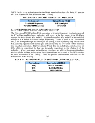 NGCC Facility occur no less frequently than 24,000 operating hour intervals. Table 5-3 presents
the O&M expenses for the Conventional NGCC Facility.
             TABLE 5-3 – O&M EXPENSES FOR CONVENTIONAL NGCC
                     Technology:                      Conventional NGCC
                 Fixed O&M Expense                      $14.39/kW-year
                Variable O&M Expense                      $3.43/MWh

5.6 ENVIRONMENTAL COMPLIANCE INFORMATION
The Conventional NGCC utilizes DLN combustion systems in the primary combustion zone of
the CT and best available burner technology with respect to the duct burners in the HRSGs to
manage the production of NOX and CO. Additional control of NOX and CO is accomplished
through an SCR and an oxidization catalyst, respectively. Oxides of sulfur in the Conventional
NGCC are managed through the natural gas fuel quality, which is generally very low in sulfur
U.S. domestic pipeline quality natural gas, and consequently the low sulfur content translates
into SO2 after combustion. The Conventional NGCC does not include any control devices for
CO2, which is proportional the heat rate (inversely proportional to the efficiency) of the
technology. Water, wastewater, and solid waste compliance are achieved through traditional on-
site and off-site methods, and the costs for such compliance are included in the O&M estimate
for the Conventional NGCC Facility. Table 5-4 presents environmental emissions for the
Conventional NGCC Facility.
    TABLE 5-4 – ENVIRONMENTAL EMISSIONS FOR CONVENTIONAL NGCC
                      Technology:             Conventional NGCC
                         NOX                   0.0075 lb/MMBtu
                         SO2                    0.001 lb/MMBtu
                         CO2                     117 lb/MMBtu




                                             5-7
 