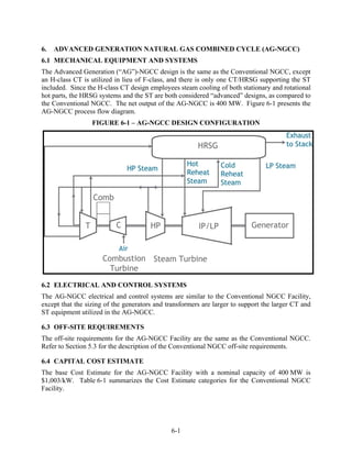 6.   ADVANCED GENERATION NATURAL GAS COMBINED CYCLE (AG-NGCC)
6.1 MECHANICAL EQUIPMENT AND SYSTEMS
The Advanced Generation (“AG”)-NGCC design is the same as the Conventional NGCC, except
an H-class CT is utilized in lieu of F-class, and there is only one CT/HRSG supporting the ST
included. Since the H-class CT design employees steam cooling of both stationary and rotational
hot parts, the HRSG systems and the ST are both considered “advanced” designs, as compared to
the Conventional NGCC. The net output of the AG-NGCC is 400 MW. Figure 6-1 presents the
AG-NGCC process flow diagram.
                  FIGURE 6-1 – AG-NGCC DESIGN CONFIGURATION




6.2 ELECTRICAL AND CONTROL SYSTEMS
The AG-NGCC electrical and control systems are similar to the Conventional NGCC Facility,
except that the sizing of the generators and transformers are larger to support the larger CT and
ST equipment utilized in the AG-NGCC.

6.3 OFF-SITE REQUIREMENTS
The off-site requirements for the AG-NGCC Facility are the same as the Conventional NGCC.
Refer to Section 5.3 for the description of the Conventional NGCC off-site requirements.

6.4 CAPITAL COST ESTIMATE
The base Cost Estimate for the AG-NGCC Facility with a nominal capacity of 400 MW is
$1,003/kW. Table 6-1 summarizes the Cost Estimate categories for the Conventional NGCC
Facility.




                                              6-1
 