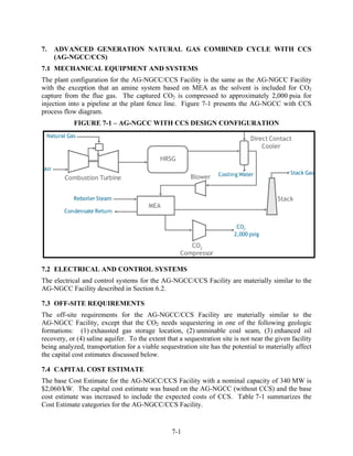 7.   ADVANCED GENERATION NATURAL GAS COMBINED CYCLE WITH CCS
     (AG-NGCC/CCS)
7.1 MECHANICAL EQUIPMENT AND SYSTEMS
The plant configuration for the AG-NGCC/CCS Facility is the same as the AG-NGCC Facility
with the exception that an amine system based on MEA as the solvent is included for CO2
capture from the flue gas. The captured CO2 is compressed to approximately 2,000 psia for
injection into a pipeline at the plant fence line. Figure 7-1 presents the AG-NGCC with CCS
process flow diagram.
            FIGURE 7-1 – AG-NGCC WITH CCS DESIGN CONFIGURATION




7.2 ELECTRICAL AND CONTROL SYSTEMS
The electrical and control systems for the AG-NGCC/CCS Facility are materially similar to the
AG-NGCC Facility described in Section 6.2.

7.3 OFF-SITE REQUIREMENTS
The off-site requirements for the AG-NGCC/CCS Facility are materially similar to the
AG-NGCC Facility, except that the CO2 needs sequestering in one of the following geologic
formations: (1) exhausted gas storage location, (2) unminable coal seam, (3) enhanced oil
recovery, or (4) saline aquifer. To the extent that a sequestration site is not near the given facility
being analyzed, transportation for a viable sequestration site has the potential to materially affect
the capital cost estimates discussed below.

7.4 CAPITAL COST ESTIMATE
The base Cost Estimate for the AG-NGCC/CCS Facility with a nominal capacity of 340 MW is
$2,060/kW. The capital cost estimate was based on the AG-NGCC (without CCS) and the base
cost estimate was increased to include the expected costs of CCS. Table 7-1 summarizes the
Cost Estimate categories for the AG-NGCC/CCS Facility.


                                                 7-1
 