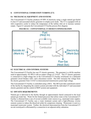 8.   CONVENTIONAL COMBUSTION TURBINE (CT)

8.1 MECHANICAL EQUIPMENT AND SYSTEMS
The Conventional CT Facility produces 85 MW of electricity using a single natural gas-fueled
E-class CT and associated electric generator in simple-cycle mode. The CT is equipped with an
inlet evaporative cooler to reduce the temperature of the turbine inlet air to increase summer
output. Figure 8-1 presents the Conventional CT Facility process flow diagram.
            FIGURE 8-1 – CONVENTIONAL CT DESIGN CONFIGURATION




8.2 ELECTRICAL AND CONTROL SYSTEMS
The Conventional CT Facility has one CT electric generator. The generator is a 60 Hz machine
rated at approximately 101 MVA with an output voltage of 13.8 kV. The CT electric generator
is connected to a high-voltage bus in the Conventional CT Facility switchyard via a dedicated
generator circuit breaker, GSU, and a disconnect switch. The GSU increases the voltage from
the electric generator from 13.8 kV to interconnected transmission system high voltage.
The Conventional CT Facility is controlled using a DCS. The DCS provides centralized control
of the facility by integrating the control systems provided with the individual CT and associated
electric generator and the control of BOP systems and equipment.

8.3 OFF-SITE REQUIREMENTS
Natural gas is delivered to the facility through an approximately lateral connected to the local
natural gas trunk line. Water for the limited processes that utilize water at the Conventional CT
Facility is obtained from a one of several available water sources (e.g., municipal water supply).
The Conventional CT Facility uses a water treatment system and a high-efficiency reverse
osmosis system to reduce the dissolved solids for compressor cleaning. Wastewater is sent to a
municipal wastewater system. Further, the electrical interconnection from the Conventional CT
on-site switchyard is effectuated by a connection to an adjacent utility substation.


                                               8-1
 