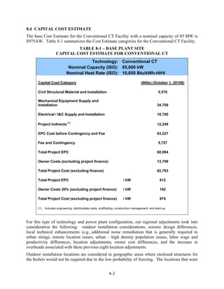 8.4 CAPITAL COST ESTIMATE
The base Cost Estimate for the Conventional CT Facility with a nominal capacity of 85 MW is
$975/kW. Table 8-1 summarizes the Cost Estimate categories for the Conventional CT Facility.
                             TABLE 8-1 – BASE PLANT SITE
                    CAPITAL COST ESTIMATE FOR CONVENTIONAL CT
                                       Technology: Conventional CT
                             Nominal Capacity (ISO): 85,000 kW
                            Nominal Heat Rate (ISO): 10,850 Btu/kWh-HHV

      Capital Cost Category                                                           (000s) (October 1, 2010$)

      Civil Structural Material and Installation                                                   5,570

      Mechanical Equipment Supply and
      Installation                                                                                 34,709

      Electrical / I&C Supply and Installation                                                     10,700

      Project Indirects (1)                                                                        12,248

      EPC Cost before Contingency and Fee                                                          63,227

      Fee and Contingency                                                                          5,757

      Total Project EPC                                                                            68,994

      Owner Costs (excluding project finance)                                                      13,799

      Total Project Cost (excluding finance)                                                       82,793

      Total Project EPC                                                 / kW                         812

      Owner Costs 20% (excluding project finance)                       / kW                         162

      Total Project Cost (excluding project finance)                    / kW                         974

      (1)   Includes engineering, distributable costs, scaffolding, construction management, and start-up.



For this type of technology and power plant configuration, our regional adjustments took into
consideration the following: outdoor installation considerations, seismic design differences,
local technical enhancements (e.g., additional noise remediation that is generally required in
urban siting), remote location issues, urban – high density population issues, labor wage and
productivity differences, location adjustments, owner cost differences, and the increase in
overheads associated with these previous eight location adjustments.
Outdoor installation locations are considered in geographic areas where enclosed structures for
the boilers would not be required due to the low probability of freezing. The locations that were


                                                             8-2
 