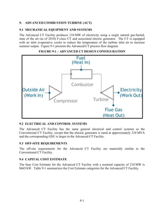 9.   ADVANCED COMBUSTION TURBINE (ACT)

9.1 MECHANICAL EQUIPMENT AND SYSTEMS
The Advanced CT Facility produces 210 MW of electricity using a single natural gas-fueled,
state of the art (as of 2010) F-class CT and associated electric generator. The CT is equipped
with an inlet evaporative cooler to reduce the temperature of the turbine inlet air to increase
summer output. Figure 9-1 presents the Advanced CT process flow diagram.
              FIGURE 9-1 – ADVANCED CT DESIGN CONFIGURATION




9.2 ELECTRICAL AND CONTROL SYSTEMS
The Advanced CT Facility has the same general electrical and control systems as the
Conventional CT Facility, except that the electric generator is rated at approximately 234 MVA
and the corresponding GSU is larger in the Advanced CT Facility.

9.3 OFF-SITE REQUIREMENTS
The off-site requirements for the Advanced CT Facility are materially similar to the
Conventional CT Facility.

9.4 CAPITAL COST ESTIMATE
The base Cost Estimate for the Advanced CT Facility with a nominal capacity of 210 MW is
$665/kW. Table 9-1 summarizes the Cost Estimate categories for the Advanced CT Facility.




                                             9-1
 