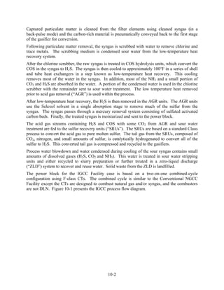 Captured particulate matter is cleaned from the filter elements using cleaned syngas (in a
back-pulse mode) and the carbon-rich material is pneumatically conveyed back to the first stage
of the gasifier for conversion.
Following particulate matter removal, the syngas is scrubbed with water to remove chlorine and
trace metals. The scrubbing medium is condensed sour water from the low-temperature heat
recovery system.
After the chlorine scrubber, the raw syngas is treated in COS hydrolysis units, which convert the
COS in the syngas to H2S. The syngas is then cooled to approximately 100°F in a series of shell
and tube heat exchangers in a step known as low-temperature heat recovery. This cooling
removes most of the water in the syngas. In addition, most of the NH3 and a small portion of
CO2 and H2S are absorbed in the water. A portion of the condensed water is used in the chlorine
scrubber with the remainder sent to sour water treatment. The low temperature heat removed
prior to acid gas removal (“AGR”) is used within the process.
After low-temperature heat recovery, the H2S is then removed in the AGR units. The AGR units
use the Selexol solvent in a single absorption stage to remove much of the sulfur from the
syngas. The syngas passes through a mercury removal system consisting of sulfated activated
carbon beds. Finally, the treated syngas is moisturized and sent to the power block.
The acid gas streams containing H2S and COS with some CO2 from AGR and sour water
treatment are fed to the sulfur recovery units (“SRUs”). The SRUs are based on a standard Claus
process to convert the acid gas to pure molten sulfur. The tail gas from the SRUs, composed of
CO2, nitrogen, and small amounts of sulfur, is catalytically hydrogenated to convert all of the
sulfur to H2S. This converted tail gas is compressed and recycled to the gasifiers.
Process water blowdown and water condensed during cooling of the sour syngas contains small
amounts of dissolved gases (H2S, CO2 and NH3). This water is treated in sour water stripping
units and either recycled to slurry preparation or further treated in a zero-liquid discharge
(“ZLD”) system to recover and reuse water. Solid waste from the ZLD is landfilled.
The power block for the IGCC Facility case is based on a two-on-one combined-cycle
configuration using F-class CTs. The combined cycle is similar to the Conventional NGCC
Facility except the CTs are designed to combust natural gas and/or syngas, and the combustors
are not DLN. Figure 10-1 presents the IGCC process flow diagram.




                                              10-2
 