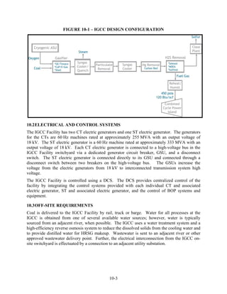 FIGURE 10-1 – IGCC DESIGN CONFIGURATION




10.2 ELECTRICAL AND CONTROL SYSTEMS
The IGCC Facility has two CT electric generators and one ST electric generator. The generators
for the CTs are 60 Hz machines rated at approximately 255 MVA with an output voltage of
18 kV. The ST electric generator is a 60 Hz machine rated at approximately 333 MVA with an
output voltage of 18 kV. Each CT electric generator is connected to a high-voltage bus in the
IGCC Facility switchyard via a dedicated generator circuit breaker, GSU, and a disconnect
switch. The ST electric generator is connected directly to its GSU and connected through a
disconnect switch between two breakers on the high-voltage bus. The GSUs increase the
voltage from the electric generators from 18 kV to interconnected transmission system high
voltage.
The IGCC Facility is controlled using a DCS. The DCS provides centralized control of the
facility by integrating the control systems provided with each individual CT and associated
electric generator, ST and associated electric generator, and the control of BOP systems and
equipment.

10.3 OFF-SITE REQUIREMENTS
Coal is delivered to the IGCC Facility by rail, truck or barge. Water for all processes at the
IGCC is obtained from one of several available water sources; however, water is typically
sourced from an adjacent river, when possible. The IGCC uses a water treatment system and a
high-efficiency reverse osmosis system to reduce the dissolved solids from the cooling water and
to provide distilled water for HRSG makeup. Wastewater is sent to an adjacent river or other
approved wastewater delivery point. Further, the electrical interconnection from the IGCC on-
site switchyard is effectuated by a connection to an adjacent utility substation.




                                             10-3
 