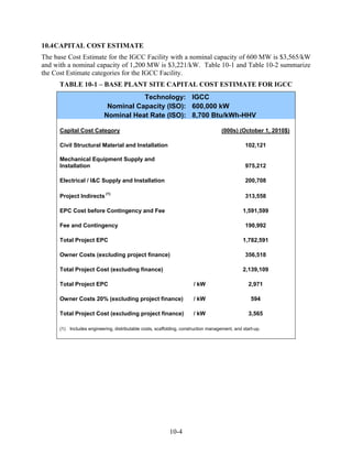 10.4 CAPITAL COST ESTIMATE
The base Cost Estimate for the IGCC Facility with a nominal capacity of 600 MW is $3,565/kW
and with a nominal capacity of 1,200 MW is $3,221/kW. Table 10-1 and Table 10-2 summarize
the Cost Estimate categories for the IGCC Facility.
      TABLE 10-1 – BASE PLANT SITE CAPITAL COST ESTIMATE FOR IGCC
                                      Technology: IGCC
                            Nominal Capacity (ISO): 600,000 kW
                           Nominal Heat Rate (ISO): 8,700 Btu/kWh-HHV

      Capital Cost Category                                                          (000s) (October 1, 2010$)

      Civil Structural Material and Installation                                                102,121

      Mechanical Equipment Supply and
      Installation                                                                              975,212

      Electrical / I&C Supply and Installation                                                  200,708

      Project Indirects (1)                                                                     313,558

      EPC Cost before Contingency and Fee                                                      1,591,599

      Fee and Contingency                                                                       190,992

      Total Project EPC                                                                        1,782,591

      Owner Costs (excluding project finance)                                                   356,518

      Total Project Cost (excluding finance)                                                   2,139,109

      Total Project EPC                                                / kW                       2,971

      Owner Costs 20% (excluding project finance)                      / kW                        594

      Total Project Cost (excluding project finance)                   / kW                       3,565

      (1) Includes engineering, distributable costs, scaffolding, construction management, and start-up.




                                                           10-4
 