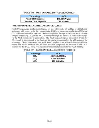TABLE 10-6 – O&M EXPENSES FOR IGCC (1,200,000 KW)
                     Technology:                             IGCC
                 Fixed O&M Expense                      $48.90/kW-year
                Variable O&M Expense                      $6.87/MWh

10.6 ENVIRONMENTAL COMPLIANCE INFORMATION
The IGCC uses syngas combustors (which do not have DLN) in the CT and best available burner
technology with respect to the duct burners in the HRSGs to manage the production of NOX and
CO. Additional control of NOX and CO is accomplished through an SCR and an oxidization
catalyst, respectively. SO2 in the IGCC is managed through the removal of sulfur in the syngas
via the AGR system prior to combustion. The IGCC does not include any control devices for
CO2, which is proportional to the heat rate (inversely proportional to the efficiency) of the
technology. Water, wastewater, and solid waste compliance are achieved through traditional
on-site and off-site methods, and the costs for such compliance are included in the O&M
Estimate for the IGCC. Table 10-7 presents environmental emissions for the IGCC Facility.
              TABLE 10-7 – ENVIRONMENTAL EMISSIONS FOR IGCC
                      Technology:                     IGCC
                         NOX                    0.0075 lb/MMBtu
                          SO2                    0.025 lb/MMBtu
                          CO2                     206 lb/MMBtu




                                            10-11
 