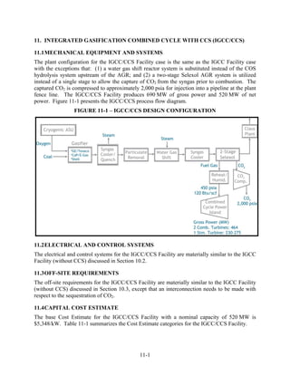 11. INTEGRATED GASIFICATION COMBINED CYCLE WITH CCS (IGCC/CCS)

11.1 MECHANICAL EQUIPMENT AND SYSTEMS
The plant configuration for the IGCC/CCS Facility case is the same as the IGCC Facility case
with the exceptions that: (1) a water gas shift reactor system is substituted instead of the COS
hydrolysis system upstream of the AGR; and (2) a two-stage Selexol AGR system is utilized
instead of a single stage to allow the capture of CO2 from the syngas prior to combustion. The
captured CO2 is compressed to approximately 2,000 psia for injection into a pipeline at the plant
fence line. The IGCC/CCS Facility produces 690 MW of gross power and 520 MW of net
power. Figure 11-1 presents the IGCC/CCS process flow diagram.
                 FIGURE 11-1 – IGCC/CCS DESIGN CONFIGURATION




11.2 ELECTRICAL AND CONTROL SYSTEMS
The electrical and control systems for the IGCC/CCS Facility are materially similar to the IGCC
Facility (without CCS) discussed in Section 10.2.

11.3 OFF-SITE REQUIREMENTS
The off-site requirements for the IGCC/CCS Facility are materially similar to the IGCC Facility
(without CCS) discussed in Section 10.3, except that an interconnection needs to be made with
respect to the sequestration of CO2.

11.4 CAPITAL COST ESTIMATE
The base Cost Estimate for the IGCC/CCS Facility with a nominal capacity of 520 MW is
$5,348/kW. Table 11-1 summarizes the Cost Estimate categories for the IGCC/CCS Facility.




                                              11-1
 