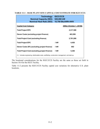 TABLE 11-1 – BASE PLANT SITE CAPITAL COST ESTIMATE FOR IGCC/CCS
                                      Technology: IGCC/CCS
                            Nominal Capacity (ISO): 520,000 kW
                           Nominal Heat Rate (ISO): 10,700 Btu/kWh-HHV

      Capital Cost Category                                                          (000s) (October 1, 2010$)

      Total Project EPC                                                                        2,317,500

      Owner Costs (excluding project finance)                                                   463,500

      Total Project Cost (excluding finance)                                                   2,781,000

      Total Project EPC                                                / kW                       4,458

      Owner Costs 20% (excluding project finance)                      / kW                        892

      Total Project Cost (excluding project finance)                   / kW                       5,348

      (1) Includes engineering, distributable costs, scaffolding, construction management, and start-up.



The locational considerations for the IGCC/CCS Facility are the same as those set forth in
Section 10.4 for the IGCC Facility.
Table 11-2 presents the IGCC/CCS Facility capital cost variations for alternative U.S. plant
locations.




                                                           11-2
 