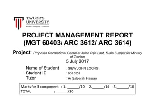 PROJECT MANAGEMENT REPORT
(MGT 60403/ ARC 3612/ ARC 3614)
Project: Proposed Recreational Center at Jalan Raja Laut, Kuala Lumpur for Ministry
of Tourism
5 July 2017
Name of Student : SIEW JOHN LOONG
Student ID : 0315551
Tutor : Ar Sateerah Hassan
Marks for 3 component : 1. ______/10 2.______/10 3.______/10
TOTAL : ______/30
 