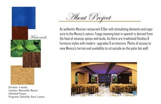 About Project
Duration- 4 weeks
Location- Manzanillo, Mexico
Individual Project
Programs: SketchUp, Revit, Lumion
An authentic Mexican restaurant & Bar with stimulating elements and expo-
sure to the Mexico’s nature. Fuego meaning heat in spanish is derived from
the heat of mexican spices and teuila. As there are traditional finsihes &
furniture styles with modern upgrades & arcitecture. Plenty of access to
view Mexico’s terrain and availablity to sit outside on the patio tas well.
Materials
 