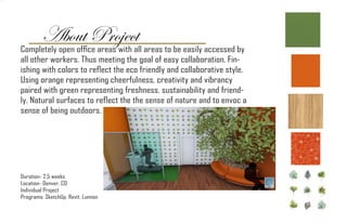 About Project
Duration- 2.5 weeks
Location- Denver, CO
Individual Project
Programs: SketchUp, Revit, Lumion
Completely open office areas with all areas to be easily accessed by
all other workers. Thus meeting the goal of easy collaboration. Fin-
ishing with colors to reflect the eco friendly and collaborative style.
Using orange representing cheerfulness, creativity and vibrancy
paired with green representing freshness, sustainability and friend-
ly. Natural surfaces to reflect the the sense of nature and to envoc a
sense of being outdoors.
 