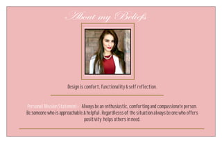About my Beliefs
Design is comfort, functionality & self reflection.
Personal Mission Statement- Always be an enthusiastic, comforting and compassionate person.
Be someone who is approachable & helpful. Regardlesss of the situation always be one who offers
positivity helps others in need.
 