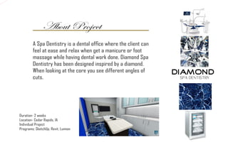 About Project
Duration- 2 weeks
Location- Cedar Rapids, IA
Individual Project
Programs: SketchUp, Revit, Lumion
A Spa Dentistry is a dental office where the client can
feel at ease and relax when get a manicure or foot
massage while having dental work done. Diamond Spa
Dentistry has been designed inspired by a diamond.
When looking at the core you see different angles of
cuts.
 