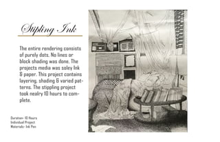 Stipling Ink
Duration- 10 Hours
Individual Project
Materials- Ink Pen
The entire rendering consists
of purely dots. No lines or
block shading was done. The
projects media was soley Ink
& paper. This project contains
layering, shading & varied pat-
terns. The stippling project
took nealry 10 hours to com-
plete.
 