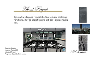 About Project
Duration- 2 weeks
Location- Portand,OR
Individual Project
Programs: SketchUp, Revit, Lumion
The newly wed couple requested a high-tech and contempo-
rary home. They do a lot of hosting and don’t plan on having
kids.
Materials
 