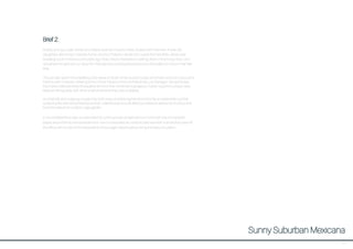 Brief 2:
Bubbly young couple James and Valeria recently moved to New Zealand with their twin 4-year old
daughters after living in Valeria’s home country of Mexico, where the couple first met while James was
travelling South America some years ago. Now, they’re interested in settling down in their cosy Grey Lynn
villa where the girls can run around in their generous backyard and practice their ballet at home in their free
time.
The pair also spent time travelling other areas of South America and Europe and share a love for colour and
interiors with character, drawing some of their influence from architects like Luis Barragan. Along the way
they have collected a few showpiece items for their home like a gorgeous Turkish rug and a unique rustic
Mexican dining table with other small ornaments they love to display.
As a friendly and outgoing couple they both enjoy entertaining friends and family on weekends out their
outdoor patio with wood-fired pizza oven. Valeria loves to cook delicious Mexican dishes full of colour and
loves the idea of an outdoor vege garden.
In my rendered floor plan I’ve attempted to communicate a bright and fun home with lots of character,
based around family and entertainment. I’ve invcorporated an outdoor patio area with a small deck area off
the office with access to the backyard to encourage indoor/outdoor living and easy circulation.
Sunny Suburban Mexicana
37
 