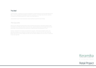 KeramikaDESIGNER CERAMIC & GLASSWARE STORE
The Brief:
Hurstmere Road in Takapuna is an up-and-coming area on the North Shore just a minute’s walk away from the
beach. Recent hospitality and retail additions like Mexico restaurant, Zomer beachside cafe and Lululemon
activewear have boosted popularity and created a social beachside hub.
I was required to invent my own retail store to add something new and exciting to the area.
The Outcome:
Drawing upon Takapuna’s bustling beach location and natural surroundings I have aimed to design a retail
environment which reflects the serene nature of the area. Light wood textures and soft, pastel hues mirror the
sandy beach shore just a stone’s throw away while complementing the delicate pieces on show.
Keramika - drawing from the Greek work ‘keramikos’ for ceramics - offers high-end designer ceramic and
glassware showpieces and everyday homewares while offering an interactive ‘Paint Your Own’ workshop,
giving customers the chance to design and paint their own pieces to display in their own home, or to offer as a
unique and original gift.
Retail Project
87 Hu rstmere Road, Tak apuna
3
 
