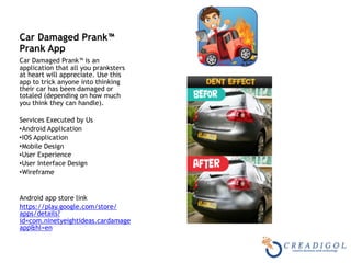 Car Damaged Prank™
Prank App
Car Damaged Prank™ is an
application that all you pranksters
at heart will appreciate. Use this
app to trick anyone into thinking
their car has been damaged or
totaled (depending on how much
you think they can handle).
Services Executed by Us
•Android Application
•IOS Application
•Mobile Design
•User Experience
•User Interface Design
•Wireframe
Android app store link
https://play.google.com/store/
apps/details?
id=com.ninetyeightideas.cardamage
app&hl=en
 