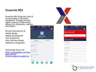  
Swaarnim REX 
Swaarnim REX brings the state of
art technology to facilitate,
collaborate, manage and earn
higher revenues in Real Estate
Industry for consultants, advisors
and brokers.
Services Executed by Us
•Mobile Design
•Mobile Development
•User Experience
•User Interface Design
•SalesForce Integration
Android App Store Link
https://play.google.com/store/
apps/details?
id=com.swaarnim.rex&hl=en
 