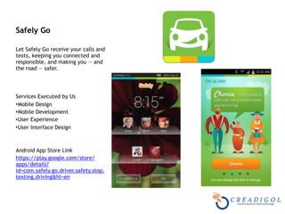 Safely Go 
Let Safely Go receive your calls and
texts, keeping you connected and
responsible, and making you — and
the road — safer. 
 
Services Executed by Us
•Mobile Design
•Mobile Development
•User Experience
•User Interface Design
Android App Store Link
https://play.google.com/store/
apps/details?
id=com.safely.go.driver.safety.stop.
texting.driving&hl=en
 