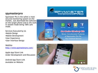 spymasterpro
Spymaster Pro is the safest a most
secured monitoring system on the
market, Just download the software
on the target phone and it will work
in stealth mode being 100% safe
mode. 
Services Executed by Us
•Mobile Design
•Mobile Development
•User Experience
•User Interface Design
WebSite
http://www.spymasterpro.com/
Apple App Store Link
Under Development and Discussion
Android App Store Link
Available on Website
 