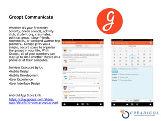  
Groopt Communicate 
Whether it's your Fraternity,
Sorority, Greek council, activity
club, student org, classmates,
political group, close friends,
roommates, or weekend warrior trip
planners… Groopt gives you a
simple, secure space to organize
the groups in your life. With
Groopt, all of your members can
stay up to date whether they're on a
phone or at their computer.  
Services Executed by Us
•Mobile Design
•Mobile Development
•User Experience
•User Interface Design
Android App Store Link
https://play.google.com/store/
apps/details?id=com.groopt.groopt
 