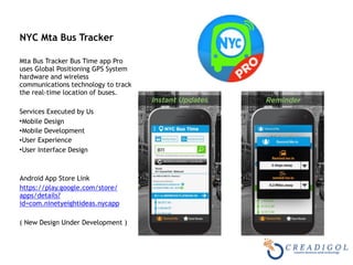 NYC Mta Bus Tracker  
Mta Bus Tracker Bus Time app Pro
uses Global Positioning GPS System
hardware and wireless
communications technology to track
the real-time location of buses.
Services Executed by Us
•Mobile Design
•Mobile Development
•User Experience
•User Interface Design
Android App Store Link
https://play.google.com/store/
apps/details?
id=com.ninetyeightideas.nycapp
( New Design Under Development )
 