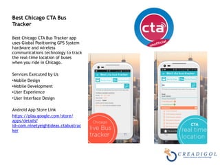  
Best Chicago CTA Bus
Tracker 
Best Chicago CTA Bus Tracker app
uses Global Positioning GPS System
hardware and wireless
communications technology to track
the real-time location of buses
when you ride in Chicago.
Services Executed by Us
•Mobile Design
•Mobile Development
•User Experience
•User Interface Design
Android App Store Link
https://play.google.com/store/
apps/details?
id=com.ninetyeightideas.ctabustrac
ker
 