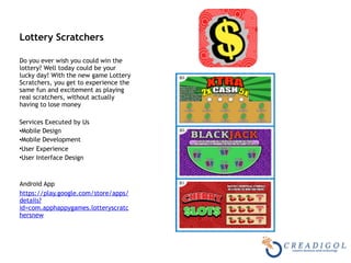 Lottery Scratchers 
Do you ever wish you could win the
lottery? Well today could be your
lucky day! With the new game Lottery
Scratchers, you get to experience the
same fun and excitement as playing
real scratchers, without actually
having to lose money
Services Executed by Us
•Mobile Design
•Mobile Development
•User Experience
•User Interface Design
Android App
https://play.google.com/store/apps/
details?
id=com.apphappygames.lotteryscratc
hersnew
 