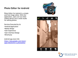Photo Editor for Android 
Photo Editor for Android is a simple
and free image editor. With this
application, users can turn their
mobile device into a small studio
for editing photos.
Services Executed by Us
•Android Application
•Mobile Design
•User Experience
•User Interface Design
•Wireframe
Android app store link
https://play.google.com/store/
apps/details?id=ru.photoeditor
 