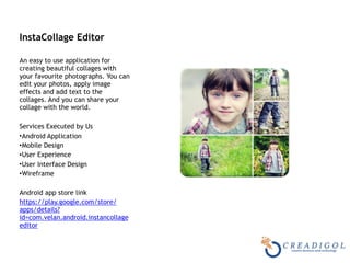 InstaCollage Editor 
An easy to use application for
creating beautiful collages with
your favourite photographs. You can
edit your photos, apply image
effects and add text to the
collages. And you can share your
collage with the world.
Services Executed by Us
•Android Application
•Mobile Design
•User Experience
•User Interface Design
•Wireframe
Android app store link
https://play.google.com/store/
apps/details?
id=com.velan.android.instancollage
editor
 