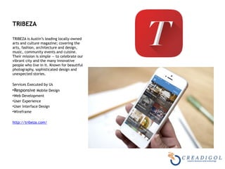 TRIBEZA 
TRIBEZA is Austin’s leading locally-owned
arts and culture magazine; covering the
arts, fashion, architecture and design,
music, community events and cuisine.
Their mission is simple — to celebrate our
vibrant city and the many innovative
people who live in it. Known for beautiful
photography, sophisticated design and
unexpected stories.
Services Executed by Us
•Responsive Mobile Design
•Web Development
•User Experience
•User Interface Design
•Wireframe
http://tribeza.com/
 