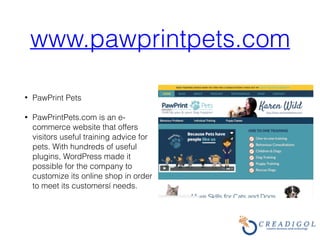 www.pawprintpets.com
• PawPrint Pets
• PawPrintPets.com is an e-
commerce website that offers
visitors useful training advice for
pets. With hundreds of useful
plugins, WordPress made it
possible for the company to
customize its online shop in order
to meet its customersí needs.
 