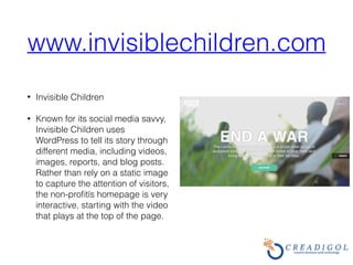 www.invisiblechildren.com
• Invisible Children
• Known for its social media savvy,
Invisible Children uses
WordPress to tell its story through
different media, including videos,
images, reports, and blog posts.
Rather than rely on a static image
to capture the attention of visitors,
the non-proﬁtís homepage is very
interactive, starting with the video
that plays at the top of the page.
 