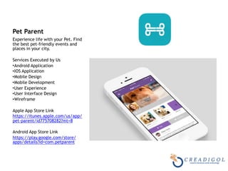 Pet Parent
Experience life with your Pet. Find
the best pet-friendly events and
places in your city.
Services Executed by Us
•Android Application
•IOS Application
•Mobile Design
•Mobile Development
•User Experience
•User Interface Design
•Wireframe
Apple App Store Link
https://itunes.apple.com/us/app/
pet-parent/id775708282?mt=8
Android App Store Link
https://play.google.com/store/
apps/details?id=com.petparent
 