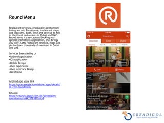 Round Menu 
Restaurant reviews, restaurants photo from
Instagram and Foursqaure, restaurant maps
and locations. Book, dine and save up to 50%
in the finest restaurants in Dubai and UAE.
Round Menu is a restaurant booking and
special promotions application, that brings
you over 3,000 restaurant reviews, maps and
photos from thousands of members in Dubai
and UAE
Services Executed by Us
•Android Application
•IOS Application
•Mobile Design
•User Experience
•User Interface Design
•Wireframe
Android app store link
https://play.google.com/store/apps/details?
id=com.roundmenu
IOS App
https://itunes.apple.com/pk/developer/
roundmenu/id443378381?mt=8
 