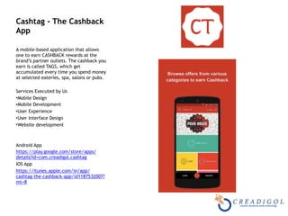 Cashtag - The Cashback
App
A mobile-based application that allows
one to earn CASHBACK rewards at the
brand’s partner outlets. The cashback you
earn is called TAGS, which get
accumulated every time you spend money
at selected eateries, spa, salons or pubs.
Services Executed by Us
•Mobile Design
•Mobile Development
•User Experience
•User Interface Design
•Website development
Android App
https://play.google.com/store/apps/
details?id=com.creadigol.cashtag
IOS App
https://itunes.apple.com/in/app/
cashtag-the-cashback-app/id1187532007?
mt=8
 