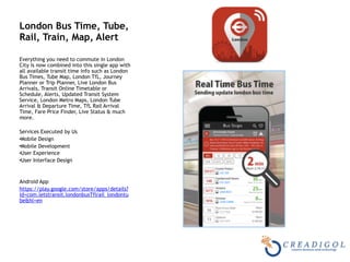 London Bus Time, Tube,
Rail, Train, Map, Alert
Everything you need to commute in London
City is now combined into this single app with
all available transit time info such as London
Bus Times, Tube Map, London TfL, Journey
Planner or Trip Planner, Live London Bus
Arrivals, Transit Online Timetable or
Schedule, Alerts, Updated Transit System
Service, London Metro Maps, London Tube
Arrival & Departure Time, TfL Rail Arrival
Time, Fare Price Finder, Live Status & much
more.
Services Executed by Us
•Mobile Design
•Mobile Development
•User Experience
•User Interface Design
Android App
https://play.google.com/store/apps/details?
id=com.letstransit.londonbusTflrail_londontu
be&hl=en
 