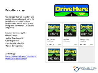 DriveHere.com
We manage their all Inventory and
application development work. We
provide them remote location
development and all services are
being used inside their Offices and
employees .
Services Executed by Us
•Mobile Design
•Mobile Development
•User Experience
•User Interface Design
•Admin development
Android App
https://play.google.com/store/apps/
developer?id=Philly+Drive
 