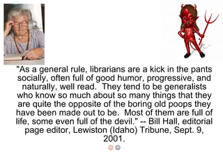 &quot;As a general rule, librarians are a kick in the pants socially, often full of good humor, progressive, and naturally, well read.  They tend to be generalists who know so much about so many things that they are quite the opposite of the boring old poops they have been made out to be.  Most of them are full of life, some even full of the devil.&quot; -- Bill Hall, editorial page editor, Lewiston (Idaho) Tribune, Sept. 9, 2001.     