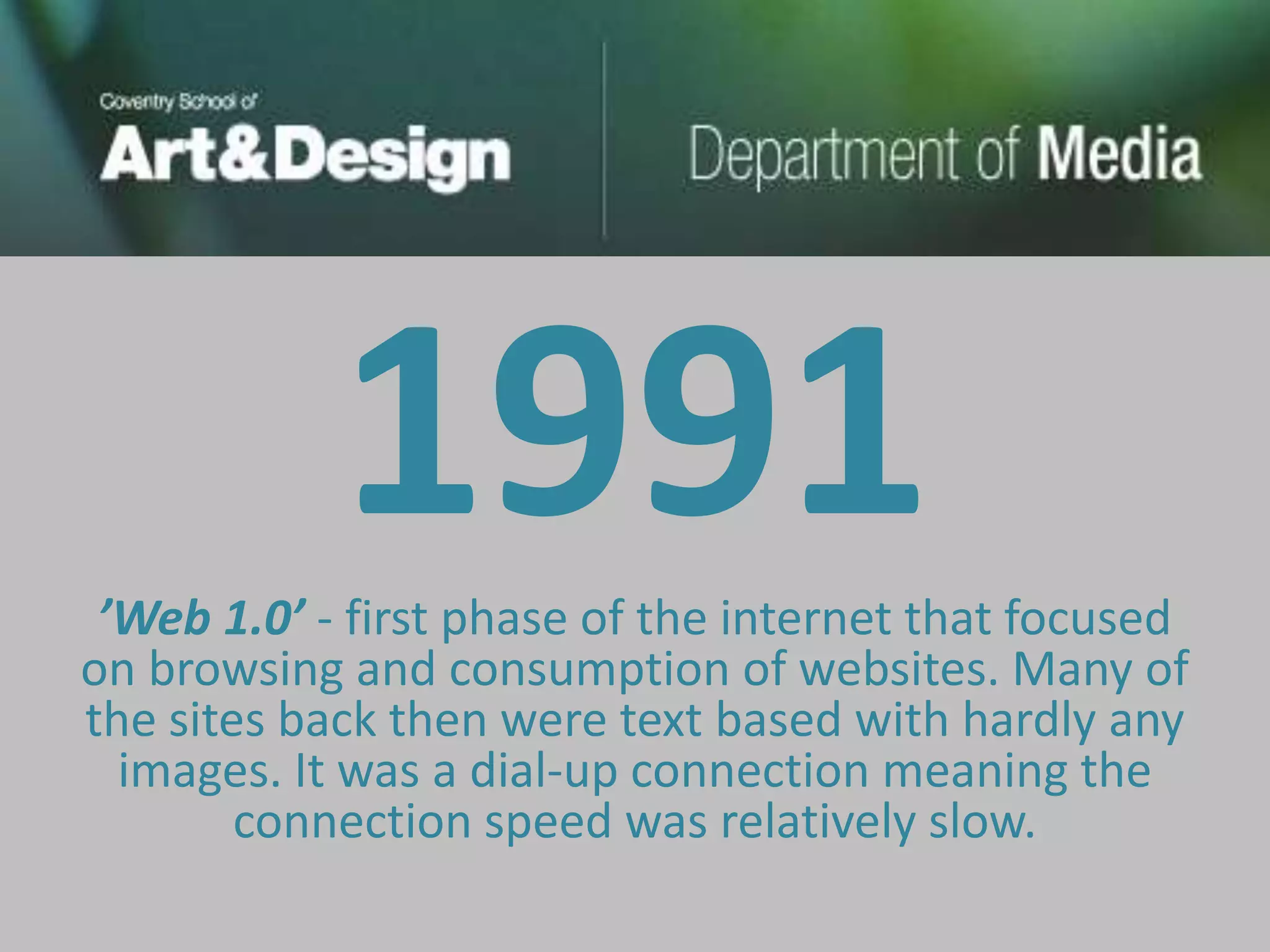 1991
 ’Web 1.0’ - first phase of the internet that focused
on browsing and consumption of websites. Many of
the sites back then were text based with hardly any
  images. It was a dial-up connection meaning the
        connection speed was relatively slow.
 