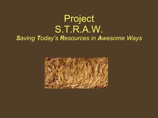 Project S.T.R.A.W. S aving  T oday’s  R esources in  A wesome Ways 