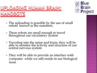 • The uploading is possible by the use of small
robots known as the nanobots.
• These robots are small enough to travel
throughout our circulatory system
• Traveling into the spine and brain, they will be
able to monitor the activity and structure of our
central nervous system
• They will be able to provide an interface with
computer while we still reside in our biological
form
 