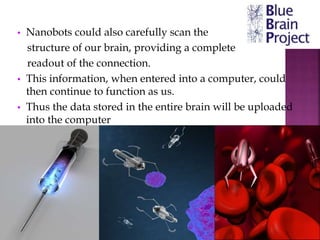 • Nanobots could also carefully scan the
structure of our brain, providing a complete
readout of the connection.
• This information, when entered into a computer, could
then continue to function as us.
• Thus the data stored in the entire brain will be uploaded
into the computer
 