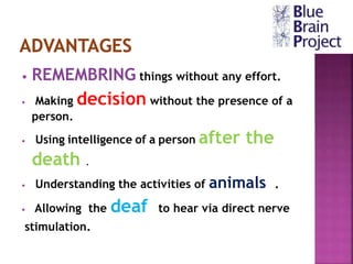 • REMEMBRING things without any effort.
• Making decision without the presence of a
person.
• Using intelligence of a person after the
death .
• Understanding the activities of animals .
• Allowing the deaf to hear via direct nerve
stimulation.
 