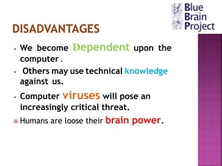 • We become Dependent upon the
computer .
• Others may use technical knowledge
against us.
• Computer viruses will pose an
increasingly critical threat.
 Humans are loose their brain power.
 