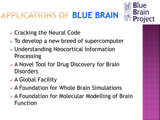  Cracking the Neural Code
 To develop a new breed of supercomputer
 Understanding Neocortical Information
Processing
 A Novel Tool for Drug Discovery for Brain
Disorders
 A Global Facility
 A Foundation for Whole Brain Simulations
 A Foundation for Molecular Modelling of Brain
Function
 